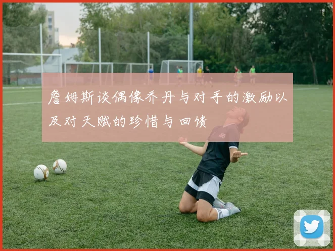詹姆斯谈偶像乔丹与对手的激励以及对天赋的珍惜与回馈