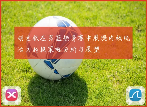 胡金秋在男篮热身赛中展现内线统治力轮换策略分析与展望