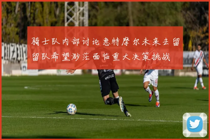 骑士队内部讨论惠特摩尔未来去留留队希望渺茫面临重大决策挑战