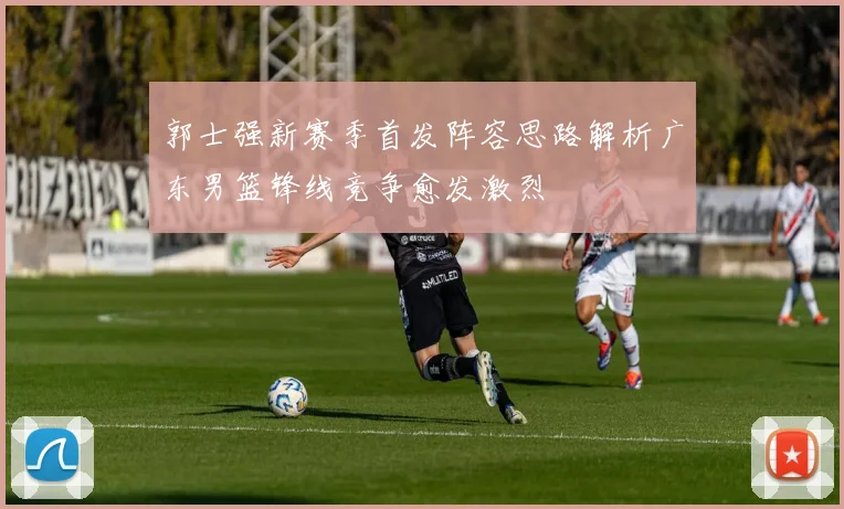 郭士强新赛季首发阵容思路解析广东男篮锋线竞争愈发激烈