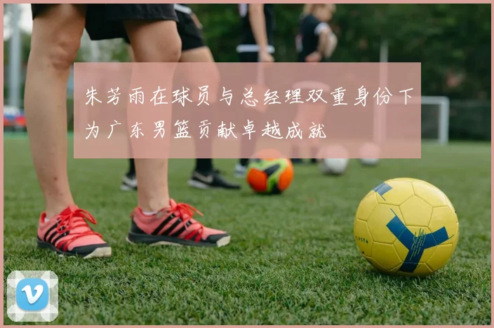 朱芳雨在球员与总经理双重身份下为广东男篮贡献卓越成就