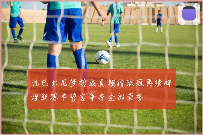 扎巴尔尼梦想成真期待欧冠再续辉煌新赛季誓言争夺全部荣誉