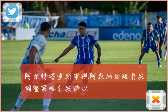 阿尔特塔重新审视阿森纳边路首发调整策略引发热议