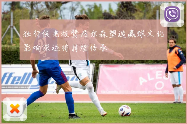 独行侠老板赞尼尔森塑造赢球文化影响深远将持续传承