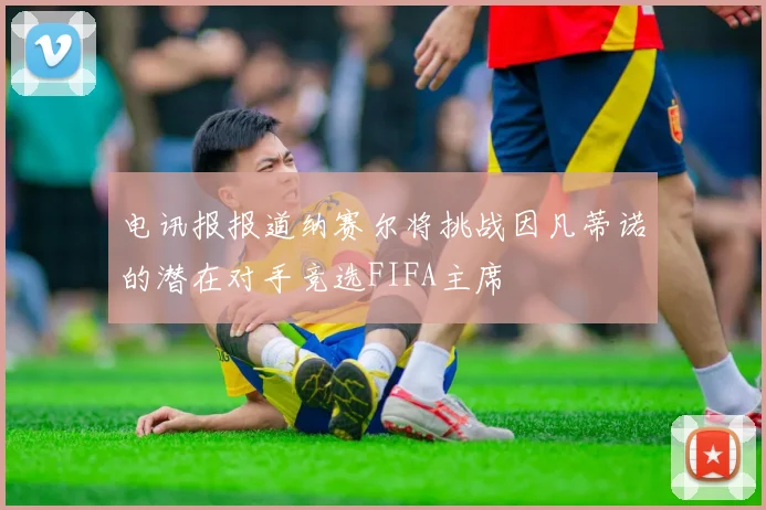电讯报报道纳赛尔将挑战因凡蒂诺的潜在对手竞选FIFA主席
