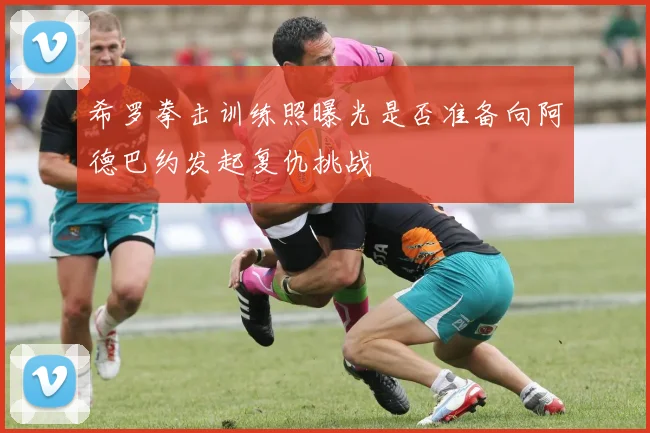 希罗拳击训练照曝光是否准备向阿德巴约发起复仇挑战